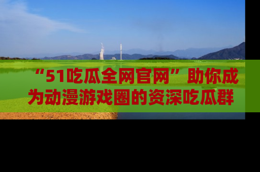 “51吃瓜全网官网”助你成为动漫游戏圈的资深吃瓜群众!