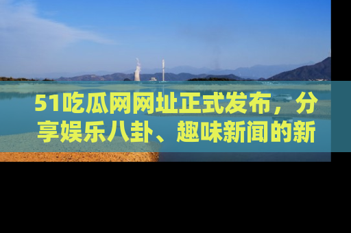 51吃瓜网网址正式发布，分享娱乐八卦、趣味新闻的新平台