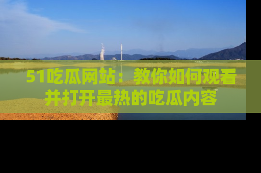 51吃瓜网站：教你如何观看并打开最热的吃瓜内容
