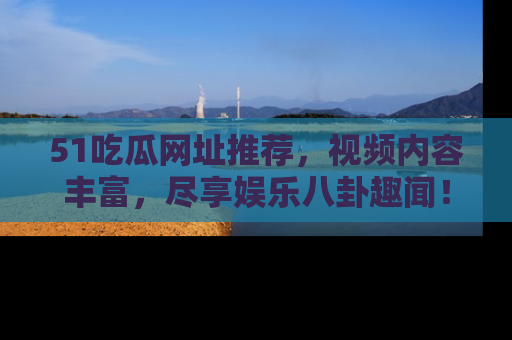 51吃瓜网址推荐，视频内容丰富，尽享娱乐八卦趣闻！