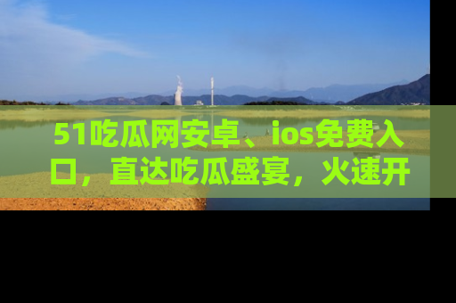 51吃瓜网安卓、ios免费入口，直达吃瓜盛宴，火速开启线上体验！