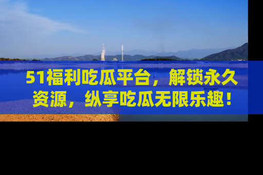 51福利吃瓜平台,解锁永久资源,纵享吃瓜无限乐趣!