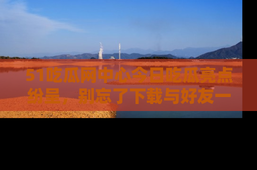 51吃瓜网中心今日吃瓜亮点纷呈，别忘了下载与好友一同分享！