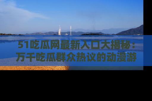 51吃瓜网最新入口大揭秘：万千吃瓜群众热议的动漫游戏事件