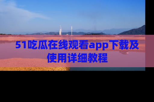 51吃瓜在线观看app下载及使用详细教程