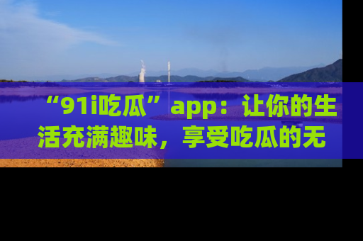 “91i吃瓜”app:让你的生活充满趣味,享受吃瓜的无限乐趣!