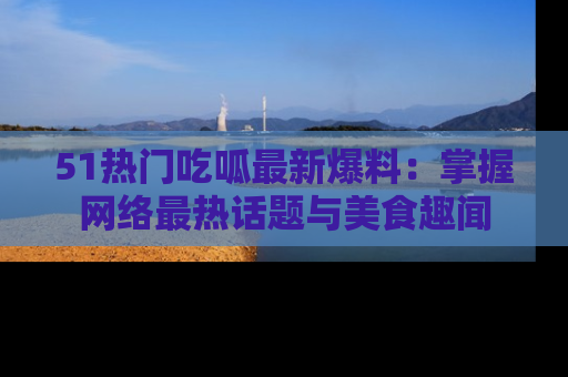 51热门吃呱最新爆料:掌握网络最热话题与美食趣闻