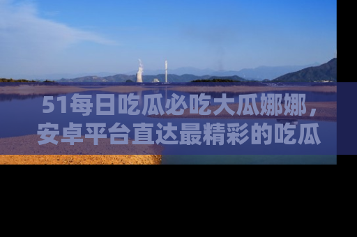 51每日吃瓜必吃大瓜娜娜,安卓平台直达最精彩的吃瓜内容。