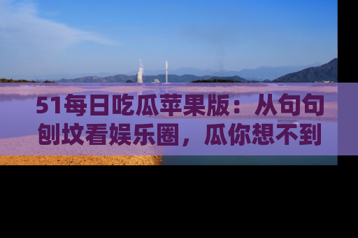 51每日吃瓜苹果版:从句句刨坟看娱乐圈,瓜你想不到的精彩纷呈!