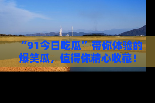 “91今日吃瓜”带你体验的爆笑瓜,值得你精心收藏!