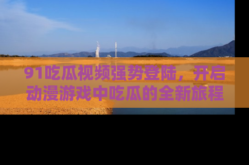 91吃瓜视频强势登陆，开启动漫游戏中吃瓜的全新旅程！