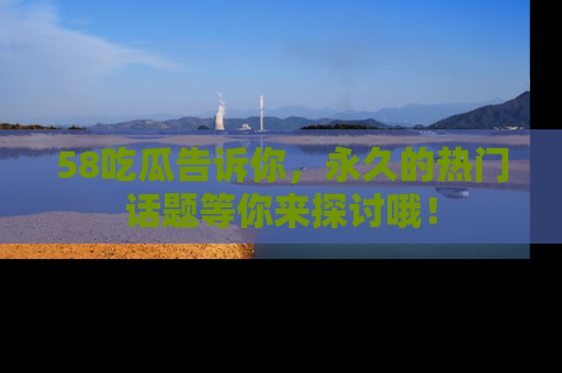 58吃瓜告诉你，永久的热门话题等你来探讨哦！