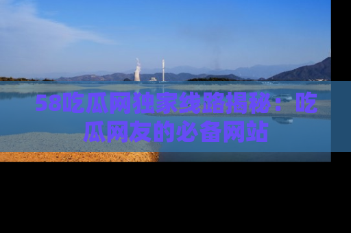 58吃瓜网独家线路揭秘：吃瓜网友的必备网站