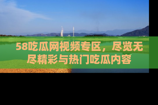 58吃瓜网视频专区，尽览无尽精彩与热门吃瓜内容