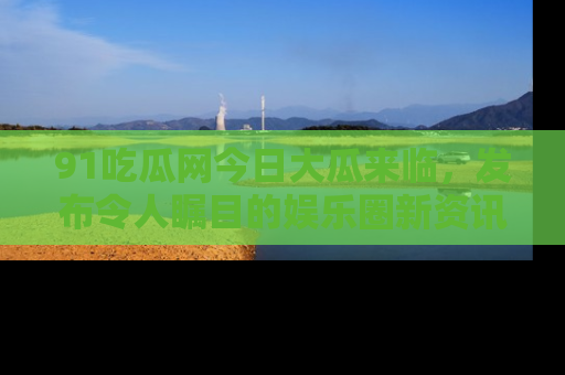 91吃瓜网今日大瓜来临，发布令人瞩目的娱乐圈新资讯！