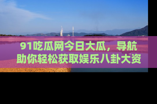 91吃瓜网今日大瓜，导航助你轻松获取娱乐八卦大资讯