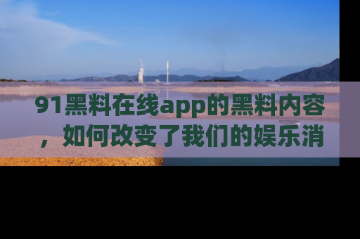 91黑料在线app的黑料内容,如何改变了我们的娱乐消费习惯?