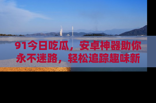 91今日吃瓜,安卓神器助你永不迷路,轻松追踪趣味新闻!