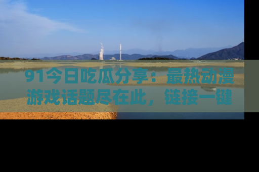 91今日吃瓜分享:最热动漫游戏话题尽在此,链接一键畅游!
