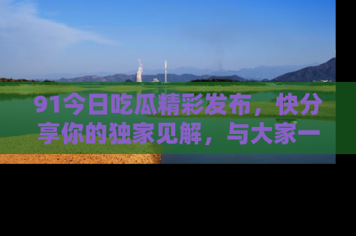 91今日吃瓜精彩发布,快分享你的独家见解,与大家一起讨论吧!
