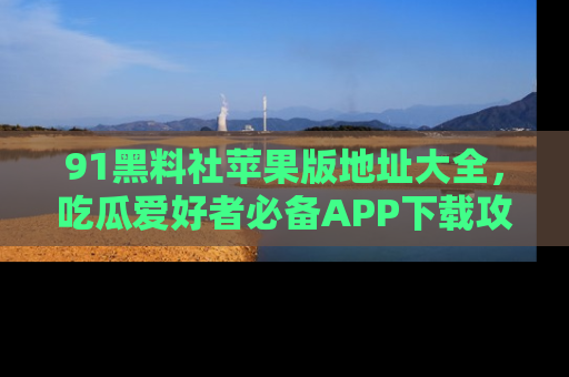 91黑料社苹果版地址大全,吃瓜爱好者必备APP下载攻略