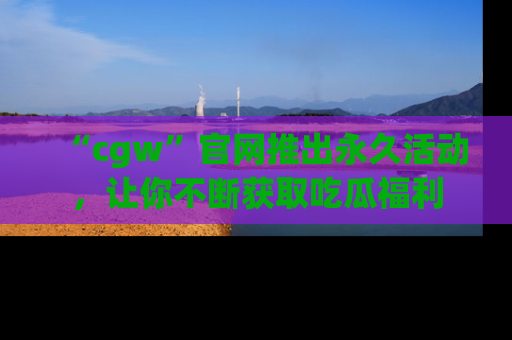 “cgw”官网推出永久活动,让你不断获取吃瓜福利