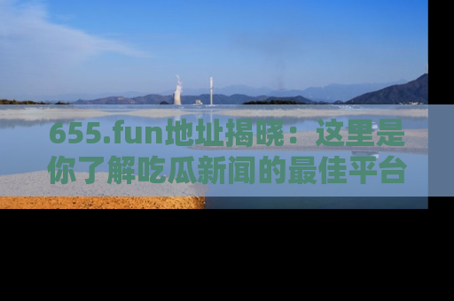 655.fun地址揭晓:这里是你了解吃瓜新闻的最佳平台,快来探索吧!