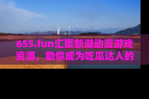 655.fun汇聚新潮动漫游戏资源,助你成为吃瓜达人的必备平台!