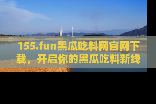 155.fun黑瓜吃料网官网下载,开启你的黑瓜吃料新线路,轻松找到入口!