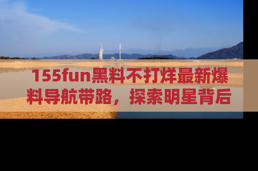 155fun黑料不打烊最新爆料导航带路,探索明星背后的秘密