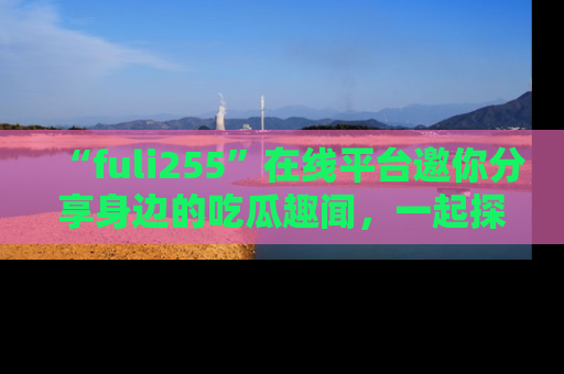 “fuli255”在线平台邀你分享身边的吃瓜趣闻,一起探索生活的小秘密!