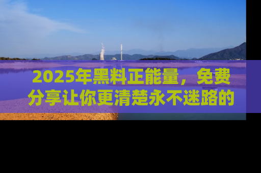 2025年黑料正能量,免费分享让你更清楚永不迷路的真相!