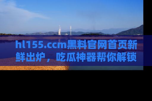 hl155.ccm黑料官网首页新鲜出炉,吃瓜神器帮你解锁那些鲜为人知的内幕!