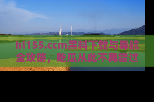 hl155.ccm黑料下载与导航全攻略,吃瓜从此不再错过任何热点