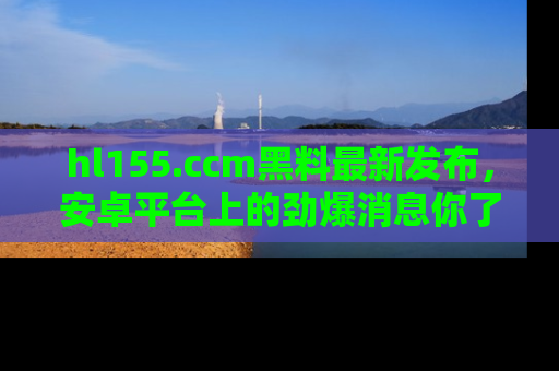 hl155.ccm黑料最新发布,安卓平台上的劲爆消息你了解了吗?