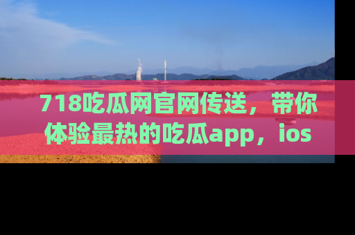 718吃瓜网官网传送,带你体验最热的吃瓜app,ios用户必备哦!