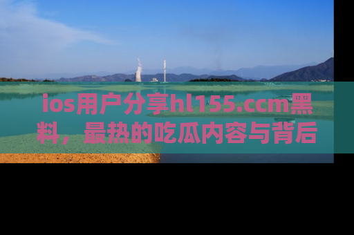 ios用户分享hl155.ccm黑料，最热的吃瓜内容与背后的真实事件！