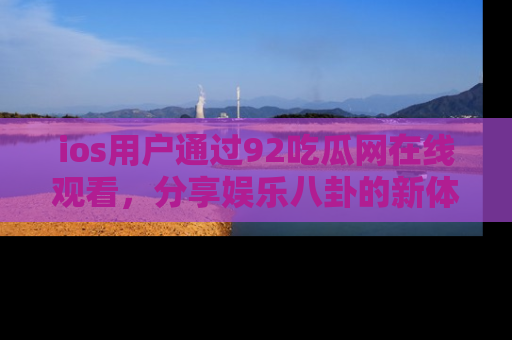 ios用户通过92吃瓜网在线观看,分享娱乐八卦的新体验!