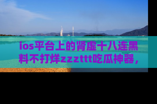ios平台上的肾虚十八连黑料不打烊zzzttt吃瓜神器,你绝对不能错过