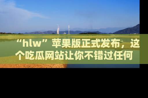 “hlw”苹果版正式发布,这个吃瓜网站让你不错过任何热议话题!