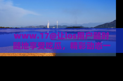 www.17@让ios用户随时随地享受吃瓜，精彩动态一手掌握
