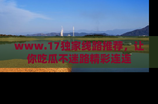 www.17独家线路推荐，让你吃瓜不迷路精彩连连
