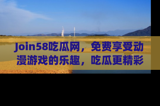 Join58吃瓜网，免费享受动漫游戏的乐趣，吃瓜更精彩！