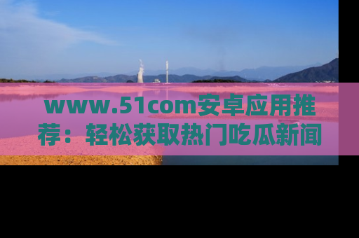 www.51com安卓应用推荐：轻松获取热门吃瓜新闻的秘诀