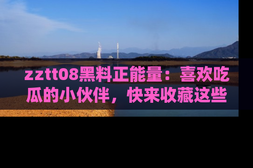 zztt08黑料正能量：喜欢吃瓜的小伙伴，快来收藏这些优质资源！
