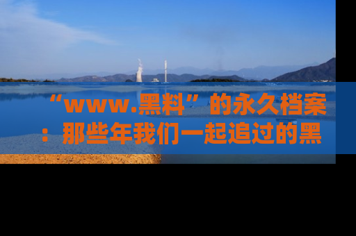 “www.黑料”的永久档案:那些年我们一起追过的黑料真相