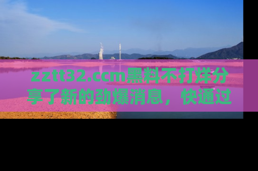 zztt32.ccm黑料不打烊分享了新的劲爆消息，快通过链接来围观吧！