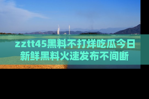 zztt45黑料不打烊吃瓜今日新鲜黑料火速发布不间断