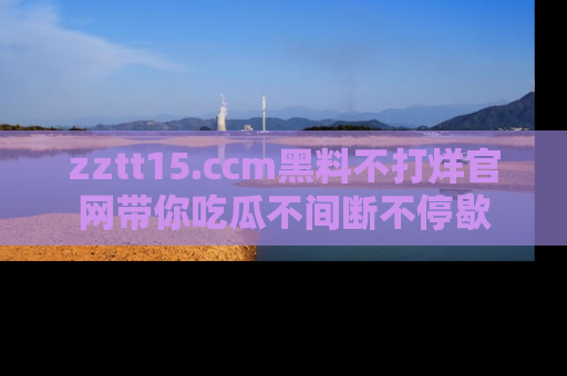 zztt15.ccm黑料不打烊官网带你吃瓜不间断不停歇