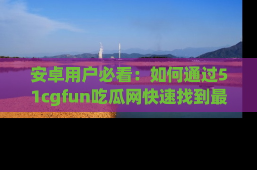 安卓用户必看：如何通过51cgfun吃瓜网快速找到最新链接？